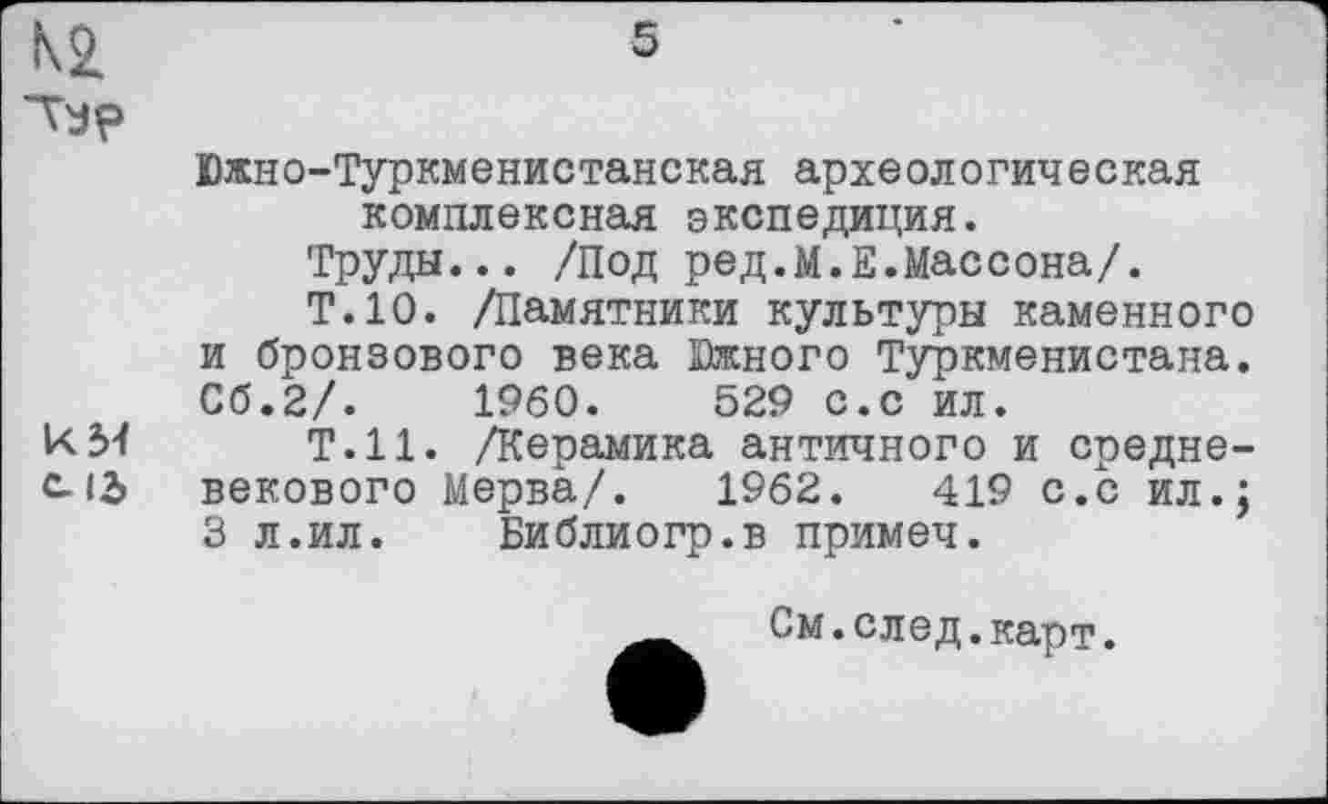 ﻿5
Typ
Южно-Туркменистанская археологическая комплексная экспедиция.
Труды... /Под ред.М.Е.Массона/.
Т.10. /Памятники культуры каменного и бронзового века Южного Туркменистана. Сб.2/.	I960.	529 с.с ил.
КМ Т.Н. /Керамика античного и средне-c. 12> векового Мерва/. 1962.	419 с.с ил.;
3 л.ил. Библиогр.в примеч.
См.след.карт.